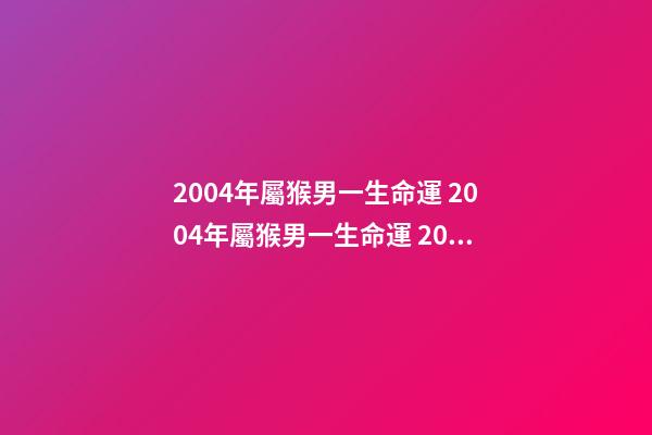 2004年屬猴男一生命運 2004年屬猴男一生命運 2004年屬猴是什么命男